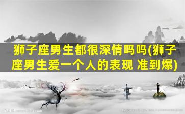 狮子座男生都很深情吗吗(狮子座男生爱一个人的表现 准到爆)